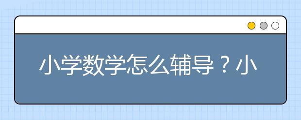 小学数学怎么辅导？小学数学辅导班_机构推荐