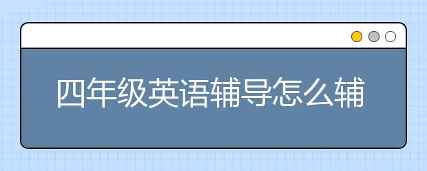 四年级英语辅导怎么辅导？四年级英语辅导班推荐