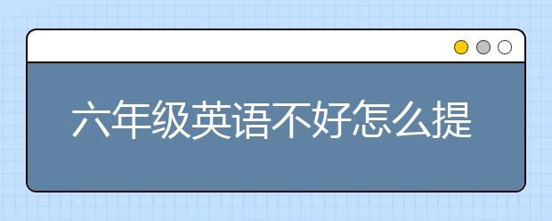 六年级英语不好怎么提高？六年级英语不好怎么补？