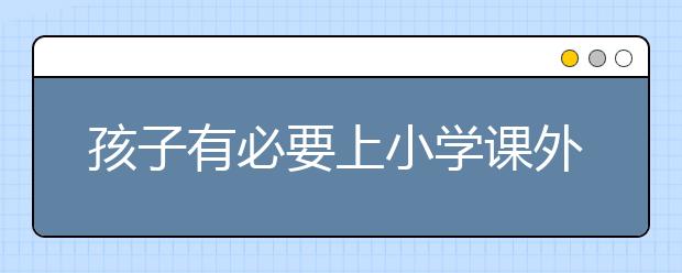 孩子有必要上小学课外辅导吗？小学课外辅导哪个好？