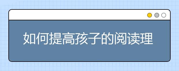 如何提高孩子的阅读理解能力？怎样才能提高阅读能力