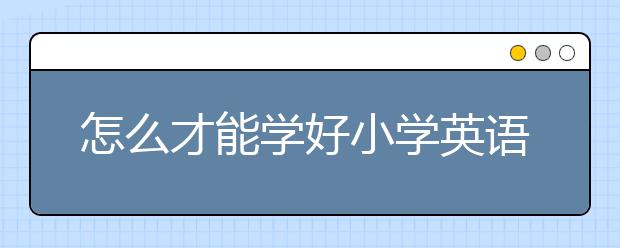 怎么才能學(xué)好小學(xué)英語(yǔ)？小學(xué)英語(yǔ)學(xué)習(xí)需要做什么？