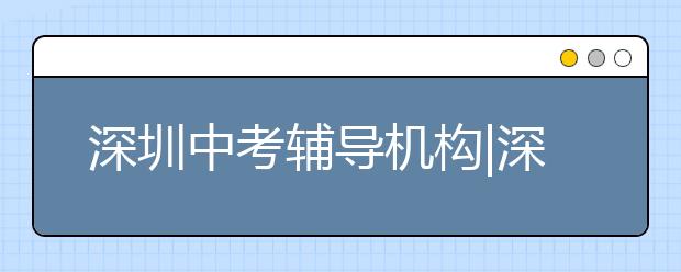 深圳中考辅导机构|深圳中考辅导班哪个好？