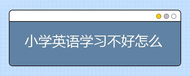 小学英语学习不好怎么办？小学英语学习实用策略