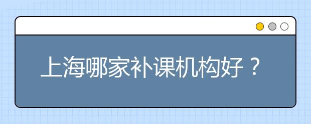 上海哪家补课机构好？上海比较好的补课机构