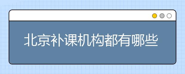 北京補課機構(gòu)都有哪些？北京補課機構(gòu)排行榜