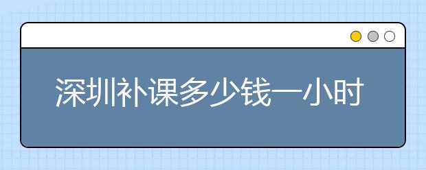 深圳补课多少钱一小时？深圳补课收费标准