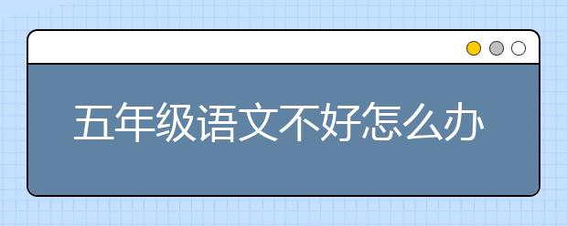 五年级语文不好怎么办？五年级语文差怎么补？