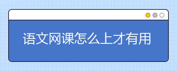 語(yǔ)文網(wǎng)課怎么上才有用？語(yǔ)文上網(wǎng)課有效果嗎？