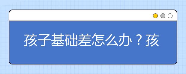 孩子基础差怎么办？孩子基础差家长怎么办？