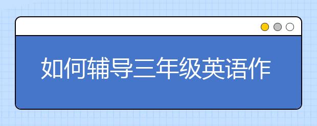 如何辅导三年级英语作业？三年级英语家长怎么辅导？