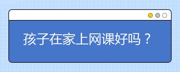 孩子在家上网课好吗？好几千的网课有用吗？