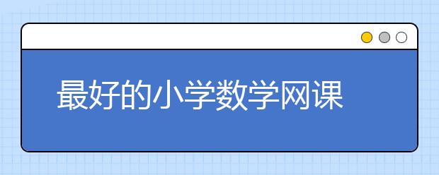 最好的小学数学网课 小学数学网校哪个靠谱？