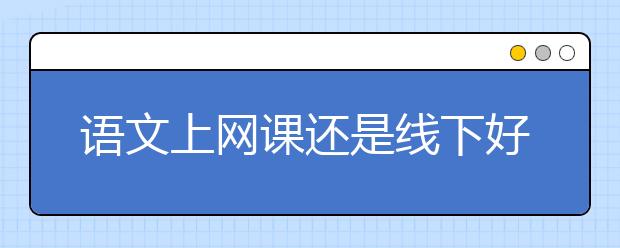 语文上网课还是线下好？语文网课哪个机构最好？