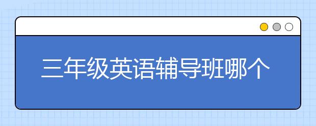 三年级英语辅导班哪个好？三年级英语辅导班好吗？