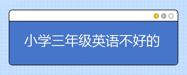 小学三年级英语不好的原因 三年级孩子英语太差怎么办？