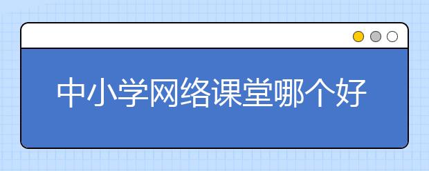 中小学网络课堂哪个好？线上课堂平台有哪些？