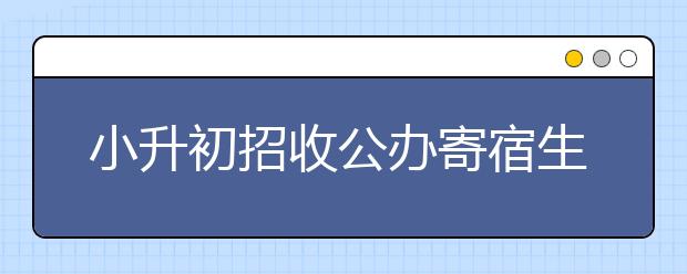 小升初招收公办寄宿生有什么要求？是必须住宿吗