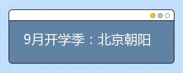 9月开学季：北京朝阳增4800个优质学位 名校扎堆儿通州办学