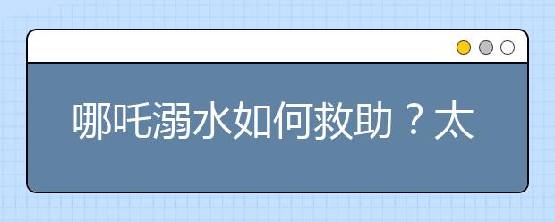 哪吒溺水如何救助？太乙真人这个师傅不太靠谱