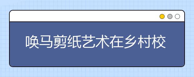 喚馬剪紙藝術(shù)在鄉(xiāng)村校走紅 點亮這所山區(qū)小學(xué)！