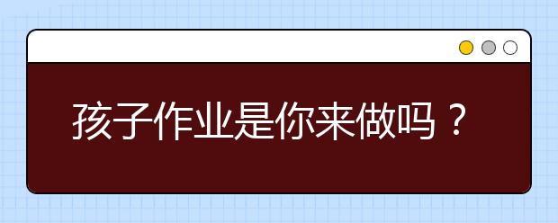 孩子作業(yè)是你來做嗎？你被老師批評過嗎？
