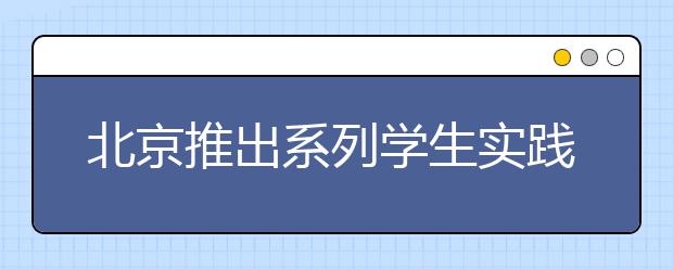 北京推出系列學生實踐活動 提高中小學生綜合素質