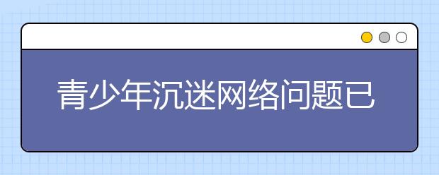 青少年沉迷网络问题已成现象级问题 全社会共治才是首选之策