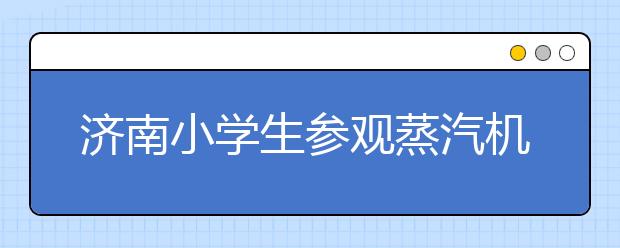 济南小学生参观蒸汽机车 感受铁路发展