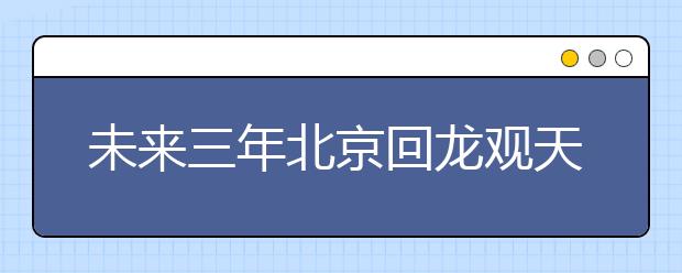 未來(lái)三年北京回龍觀天通苑將新增學(xué)位1.3萬(wàn)個(gè) 新建、改擴(kuò)建15所學(xué)校