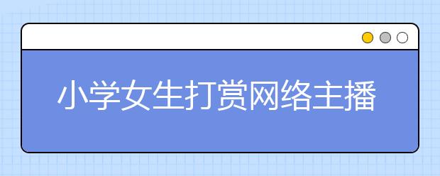 小學(xué)女生打賞網(wǎng)絡(luò)主播7萬(wàn)多元 直播平臺(tái)：確認(rèn)用戶(hù)是未成年人才能退錢(qián)