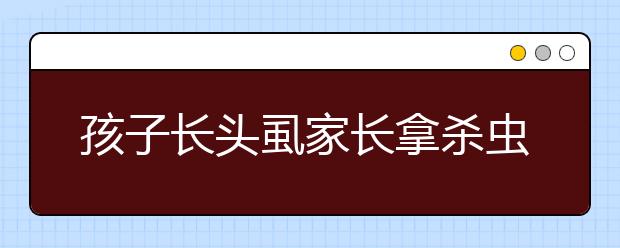 孩子長頭虱家長拿殺蟲劑滅 險要孩子命！
