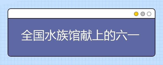 全国水族馆献上的六一节礼物 开设联盟书屋让孩子边玩边学！