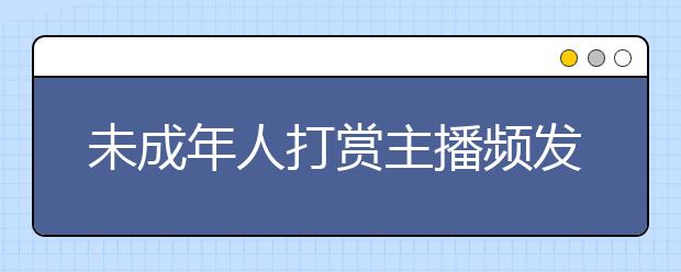 未成年人打賞主播頻發(fā) 未成年人網絡消費應如何規(guī)范？