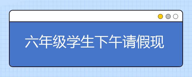 六年级学生下午请假现象增多 学校：这是本末倒置不支持