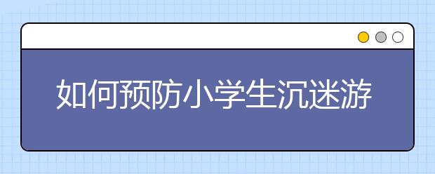 如何預(yù)防小學(xué)生沉迷游戲 教育部開展專題教育活動