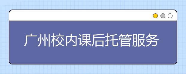 廣州校內(nèi)課后托管服務(wù) 中小學(xué)教師獲取2課時60元至240元的報酬