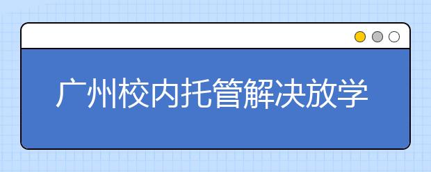 廣州校內(nèi)托管解決放學(xué)后問題 家長更放心