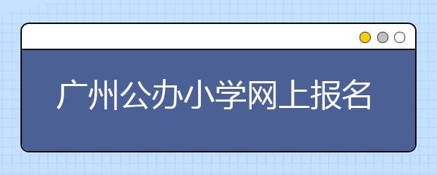 广州公办小学网上报名第一天 访问量达21万人次！