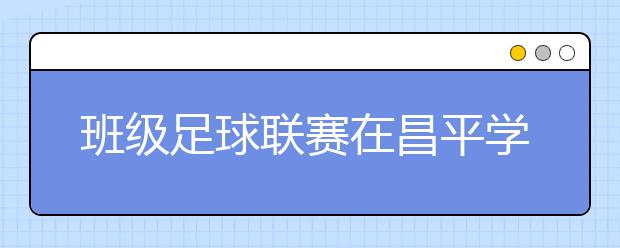 班級足球聯(lián)賽在昌平學校正式啟動 形成踢好足球圓夢想氛圍