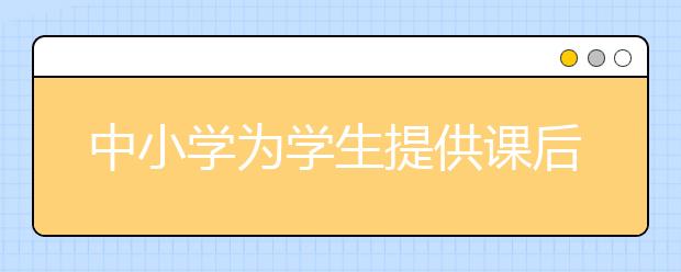 中小學為學生提供課后托管服務 承擔工作的教師可獲報酬！