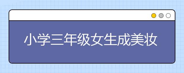 小学三年级女生成美妆达人 老师呼吁：企业多些社会责任感！