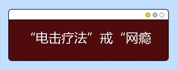 “電擊療法”戒“網(wǎng)癮”？暴力網(wǎng)癮特訓(xùn)機(jī)構(gòu)生意依然火爆！