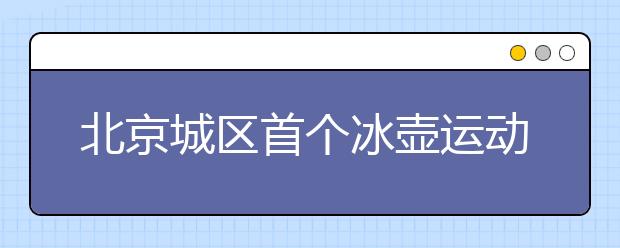 北京城区首个冰壶运动项目场地将建成 冰壶运动有望入中小学课堂