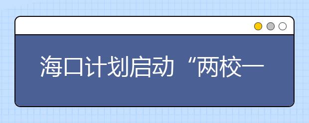 海口计划启动“两校一园”工程 加快建设中小学校以及幼儿园