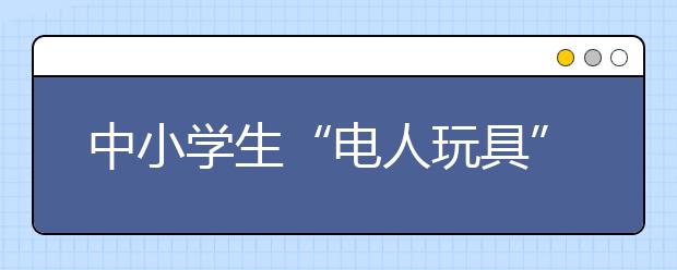 中小学生“电人玩具”盛行 安全隐患要注意