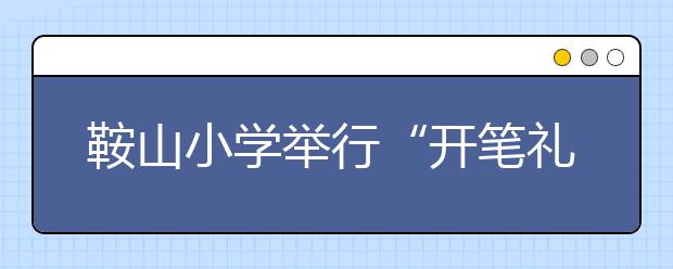 鞍山小学举行“开笔礼” 让传统文化融入小学生心中