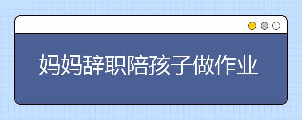 妈妈辞职陪孩子做作业 网友怒评：要老师干嘛！