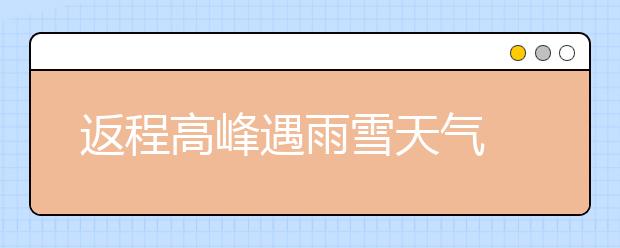 返程高峰遇雨雪天气 各地采取多种措施 保证返程安全
