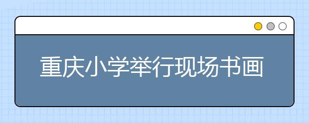 重庆小学举行现场书画比赛 学生书法、剪纸引专家大赞